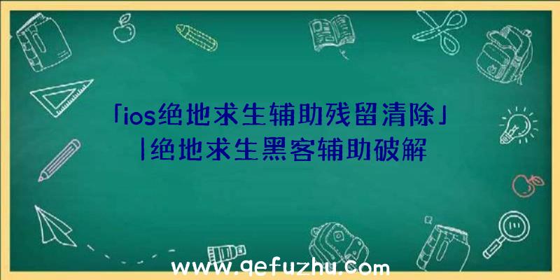 「ios绝地求生辅助残留清除」|绝地求生黑客辅助破解